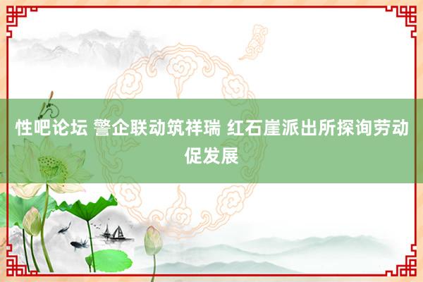 性吧论坛 警企联动筑祥瑞 红石崖派出所探询劳动促发展