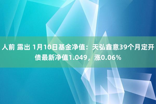 人前 露出 1月10日基金净值：天弘鑫意39个月定开债最新净值1.049，涨0.06%