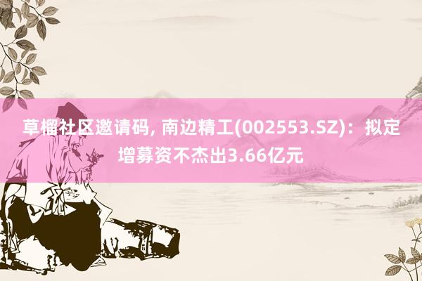 草榴社区邀请码, 南边精工(002553.SZ)：拟定增募资不杰出3.66亿元
