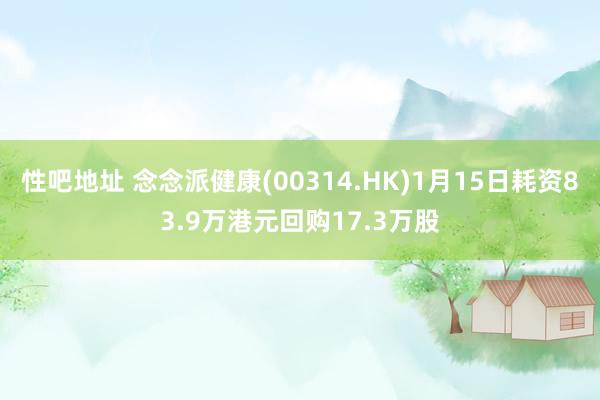 性吧地址 念念派健康(00314.HK)1月15日耗资83.9万港元回购17.3万股