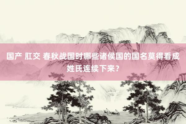 国产 肛交 春秋战国时哪些诸侯国的国名莫得看成姓氏连续下来？