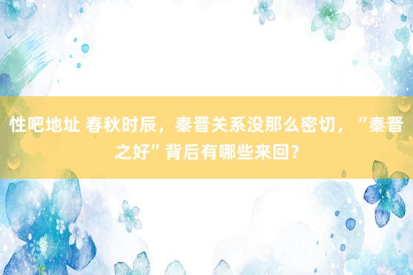 性吧地址 春秋时辰，秦晋关系没那么密切，“秦晋之好”背后有哪些来回？
