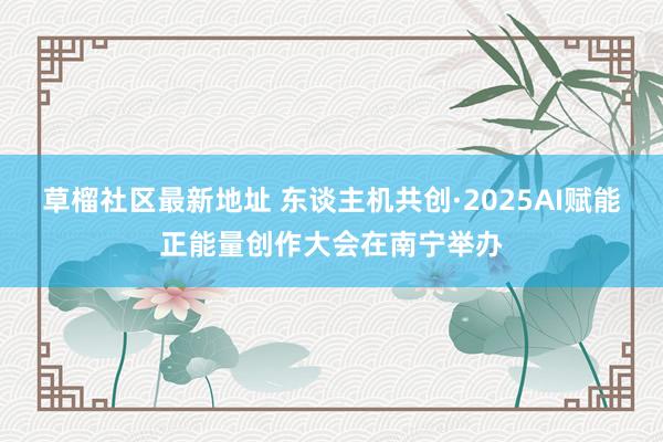 草榴社区最新地址 东谈主机共创·2025AI赋能正能量创作大会在南宁举办