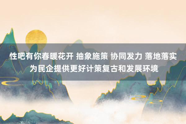 性吧有你春暖花开 抽象施策 协同发力 落地落实 为民企提供更好计策复古和发展环境