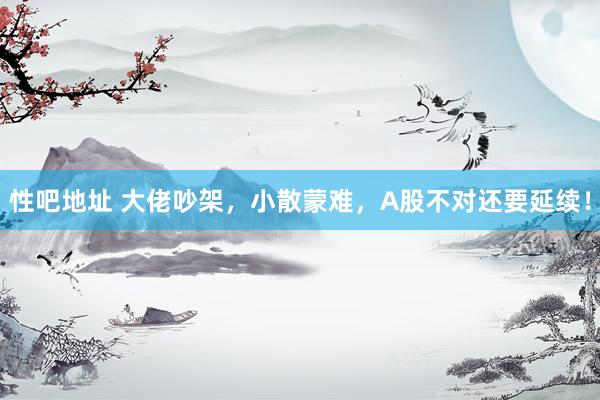 性吧地址 大佬吵架，小散蒙难，A股不对还要延续！