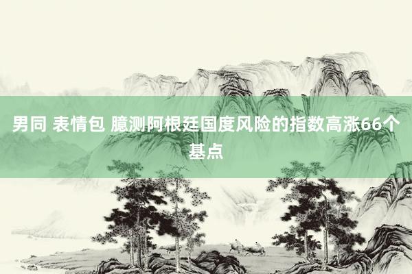 男同 表情包 臆测阿根廷国度风险的指数高涨66个基点