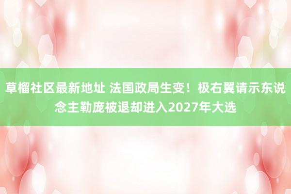草榴社区最新地址 法国政局生变！极右翼请示东说念主勒庞被退却进入2027年大选