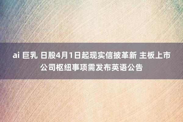 ai 巨乳 日股4月1日起现实信披革新 主板上市公司枢纽事项需发布英语公告