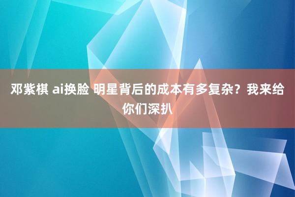 邓紫棋 ai换脸 明星背后的成本有多复杂？我来给你们深扒
