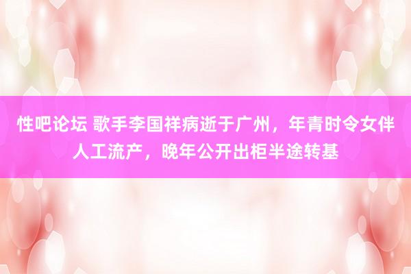 性吧论坛 歌手李国祥病逝于广州，年青时令女伴人工流产，晚年公开出柜半途转基