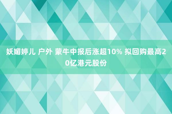 妖媚婷儿 户外 蒙牛中报后涨超10% 拟回购最高20亿港元股份