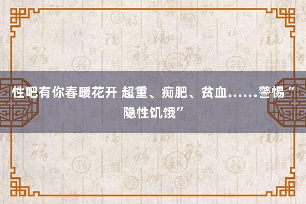 性吧有你春暖花开 超重、痴肥、贫血……警惕“隐性饥饿”
