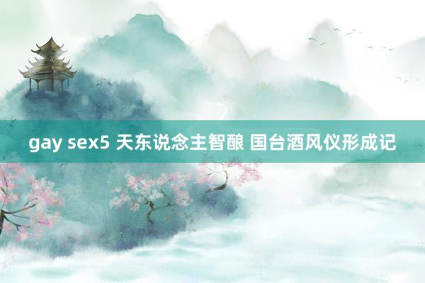 gay sex5 天东说念主智酿 国台酒风仪形成记