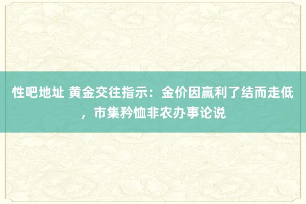 性吧地址 黄金交往指示：金价因赢利了结而走低，市集矜恤非农办事论说