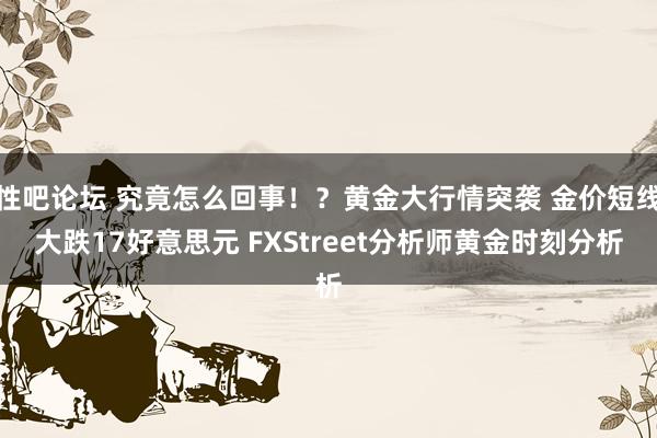 性吧论坛 究竟怎么回事！？黄金大行情突袭 金价短线大跌17好意思元 FXStreet分析师黄金时刻分析