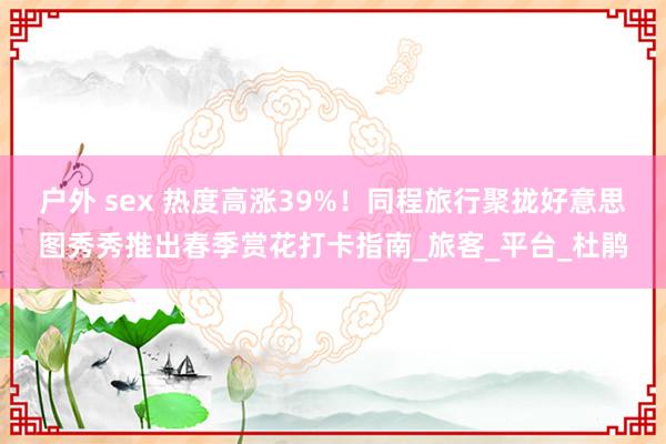 户外 sex 热度高涨39%！同程旅行聚拢好意思图秀秀推出春季赏花打卡指南_旅客_平台_杜鹃