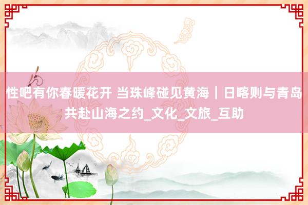 性吧有你春暖花开 当珠峰碰见黄海｜日喀则与青岛共赴山海之约_文化_文旅_互助