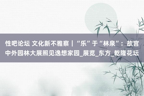 性吧论坛 文化新不雅察｜“乐”于“林泉”：故宫中外园林大展照见逸想家园_展览_东方_乾隆花坛