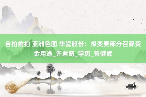 自拍偷拍 亚洲色图 华瓷股份：拟变更部分召募资金用途_许君奇_学历_曾健辉
