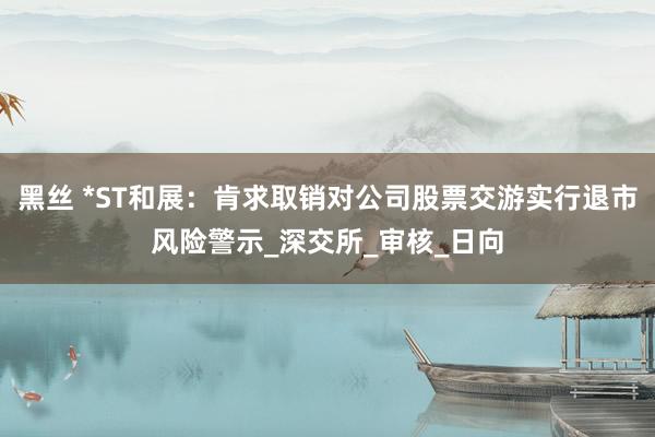 黑丝 *ST和展：肯求取销对公司股票交游实行退市风险警示_深交所_审核_日向