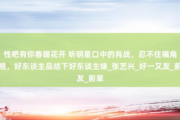 性吧有你春暖花开 听明星口中的肖战，忍不住嘴角上翘，好东谈主品结下好东谈主缘_张艺兴_好一又友_前辈