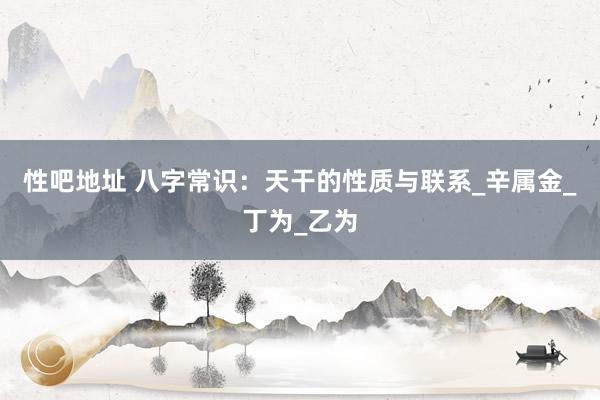 性吧地址 八字常识：天干的性质与联系_辛属金_丁为_乙为