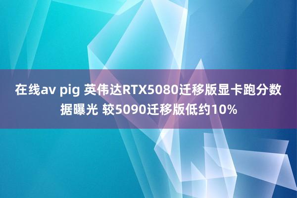 在线av pig 英伟达RTX5080迁移版显卡跑分数据曝光 较5090迁移版低约10%