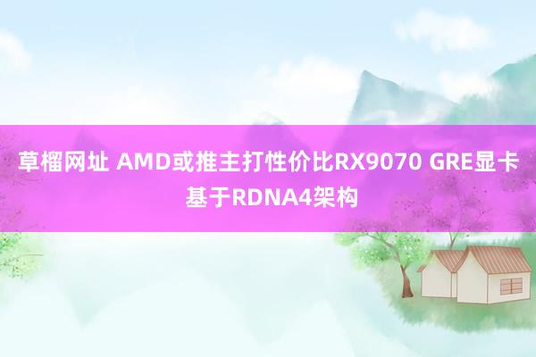 草榴网址 AMD或推主打性价比RX9070 GRE显卡 基于RDNA4架构