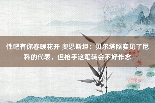 性吧有你春暖花开 奥恩斯坦：贝尔塔照实见了尼科的代表，但枪手这笔转会不好作念