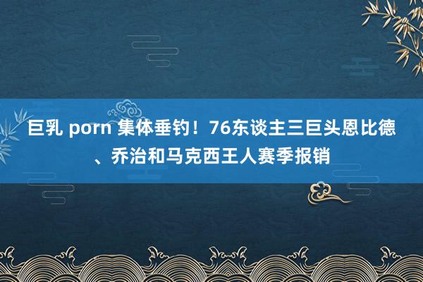 巨乳 porn 集体垂钓！76东谈主三巨头恩比德、乔治和马克西王人赛季报销