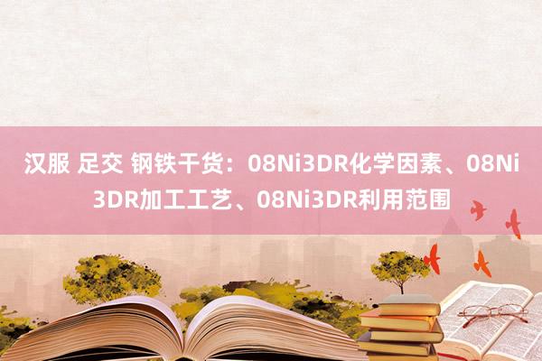 汉服 足交 钢铁干货：08Ni3DR化学因素、08Ni3DR加工工艺、08Ni3DR利用范围