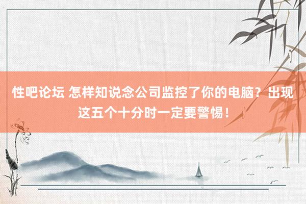 性吧论坛 怎样知说念公司监控了你的电脑？出现这五个十分时一定要警惕！