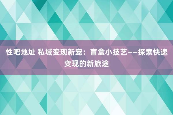 性吧地址 私域变现新宠：盲盒小技艺——探索快速变现的新旅途