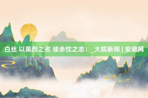 白丝 以英烈之名 续赤忱之志！_大皖新闻 | 安徽网