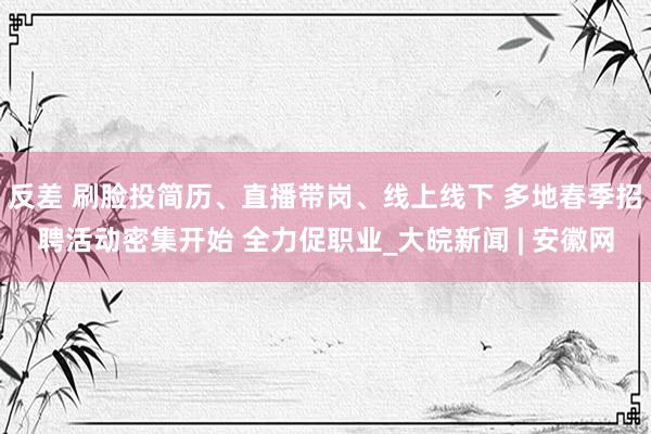 反差 刷脸投简历、直播带岗、线上线下 多地春季招聘活动密集开始 全力促职业_大皖新闻 | 安徽网