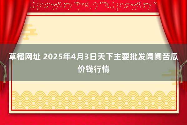 草榴网址 2025年4月3日天下主要批发阛阓苦瓜价钱行情
