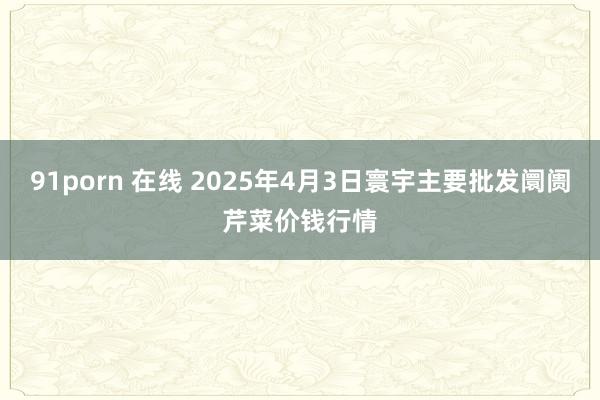 91porn 在线 2025年4月3日寰宇主要批发阛阓芹菜价钱行情