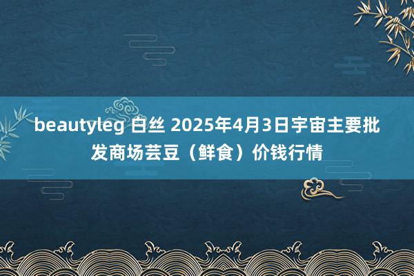 beautyleg 白丝 2025年4月3日宇宙主要批发商场芸豆（鲜食）价钱行情