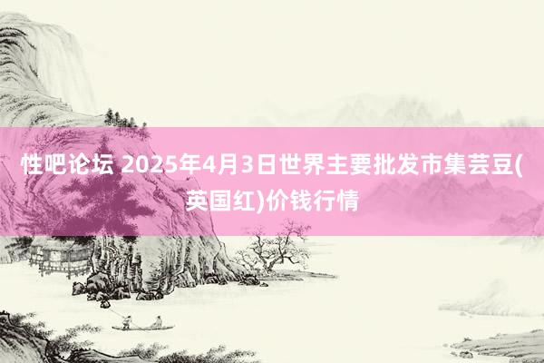 性吧论坛 2025年4月3日世界主要批发市集芸豆(英国红)价钱行情