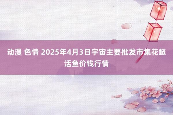 动漫 色情 2025年4月3日宇宙主要批发市集花鲢活鱼价钱行情