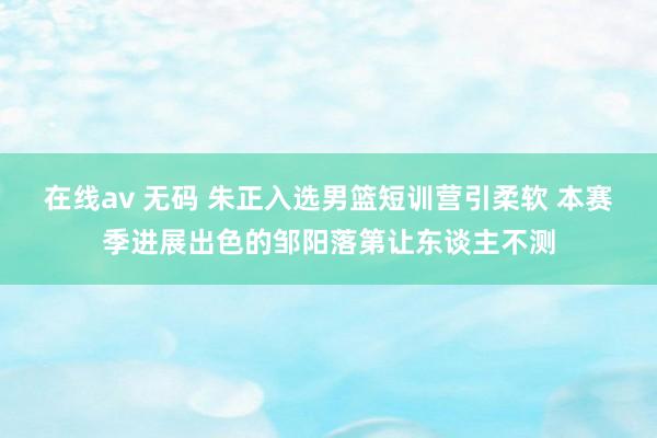 在线av 无码 朱正入选男篮短训营引柔软 本赛季进展出色的邹阳落第让东谈主不测