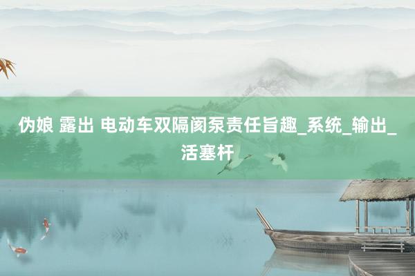 伪娘 露出 电动车双隔阂泵责任旨趣_系统_输出_活塞杆