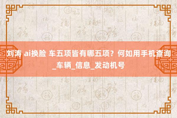 刘涛 ai换脸 车五项皆有哪五项？何如用手机查询_车辆_信息_发动机号