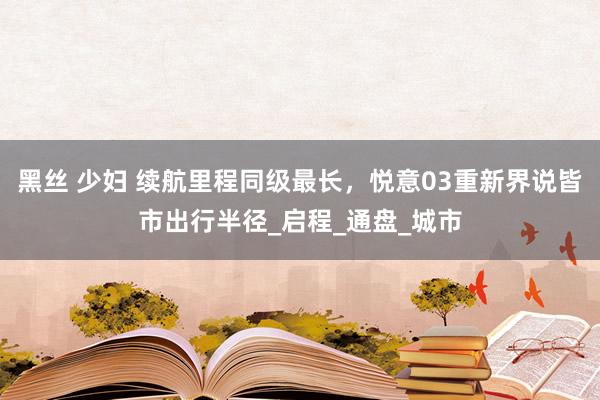 黑丝 少妇 续航里程同级最长，悦意03重新界说皆市出行半径_启程_通盘_城市