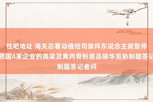 性吧地址 海关总署动植检司崇拜东说念主就暂停好意思国4家企业的高粱及禽肉骨粉居品输华资胁制题答记者问