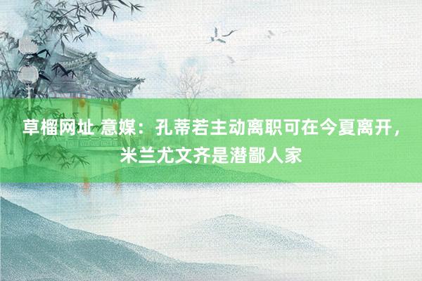 草榴网址 意媒：孔蒂若主动离职可在今夏离开，米兰尤文齐是潜鄙人家