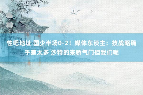性吧地址 国少半场0-2！媒体东谈主：技战略确乎差太多 沙特的来骄气门但我们呢