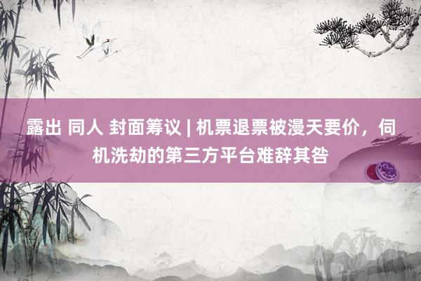 露出 同人 封面筹议 | 机票退票被漫天要价，伺机洗劫的第三方平台难辞其咎