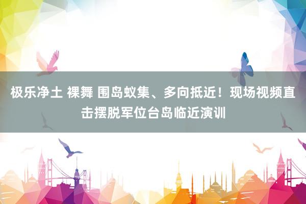 极乐净土 裸舞 围岛蚁集、多向抵近！现场视频直击摆脱军位台岛临近演训