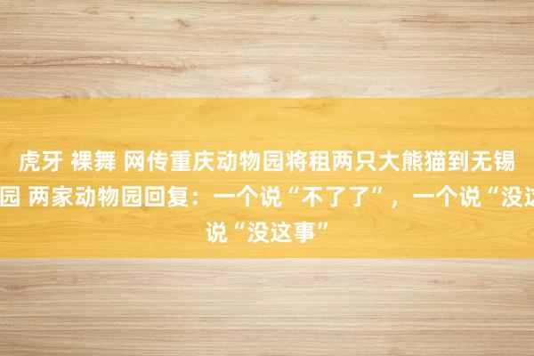 虎牙 裸舞 网传重庆动物园将租两只大熊猫到无锡动物园 两家动物园回复：一个说“不了了”，一个说“没这事”